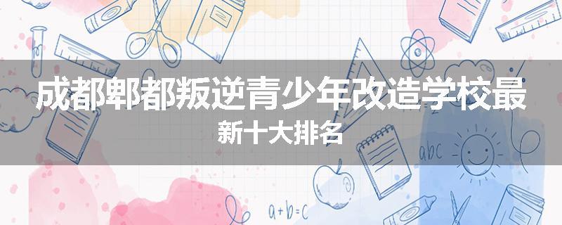 成都郫都叛逆青少年改造学校最新十大排名
