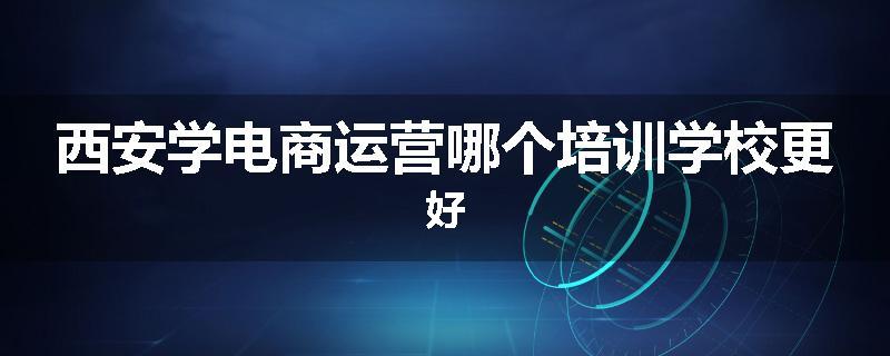 西安学电商运营哪个培训学校更好