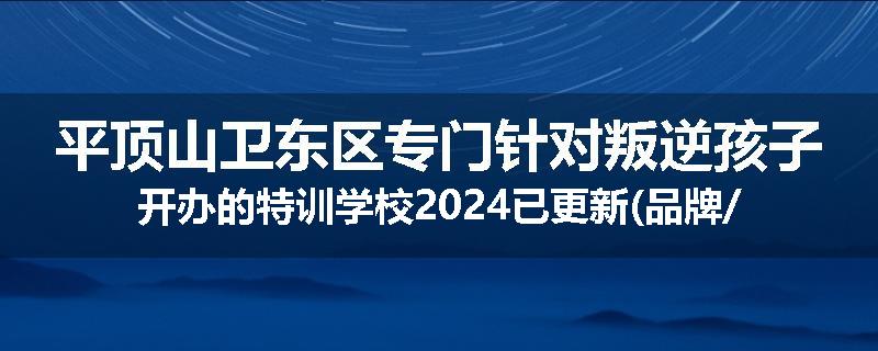 平顶山卫东区专门针对叛逆孩子开办的特训学校2024已更新(品牌/推荐)