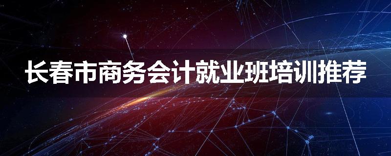 长春市商务会计就业班培训推荐
