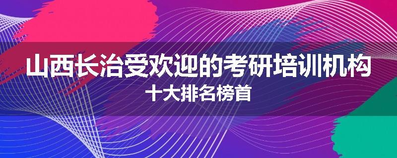 山西长治受欢迎的考研培训机构十大排名榜首