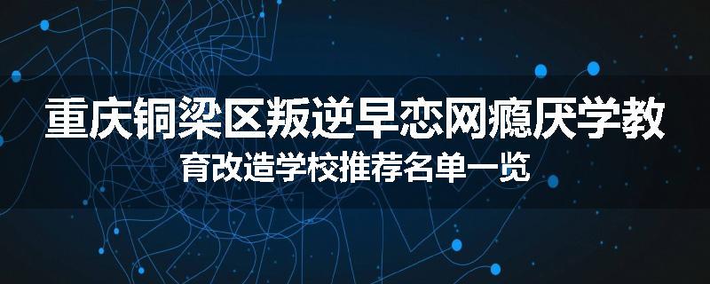 重庆铜梁区叛逆早恋网瘾厌学教育改造学校推荐名单一览