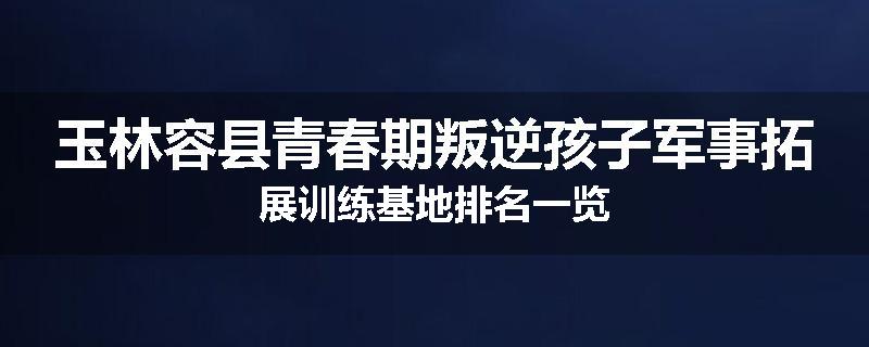 玉林容县青春期叛逆孩子军事拓展训练基地排名一览