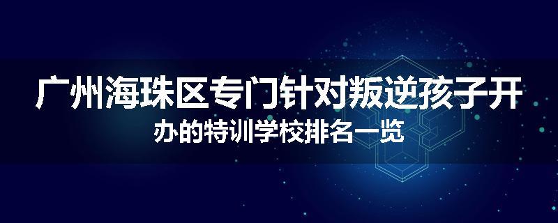 广州海珠区专门针对叛逆孩子开办的特训学校排名一览