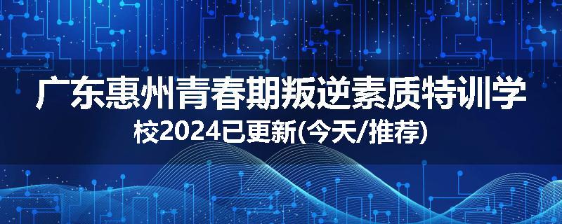 广东惠州青春期叛逆素质特训学校2024已更新(今天/推荐)