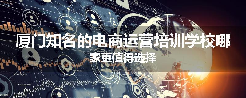厦门知名的电商运营培训学校哪家更值得选择