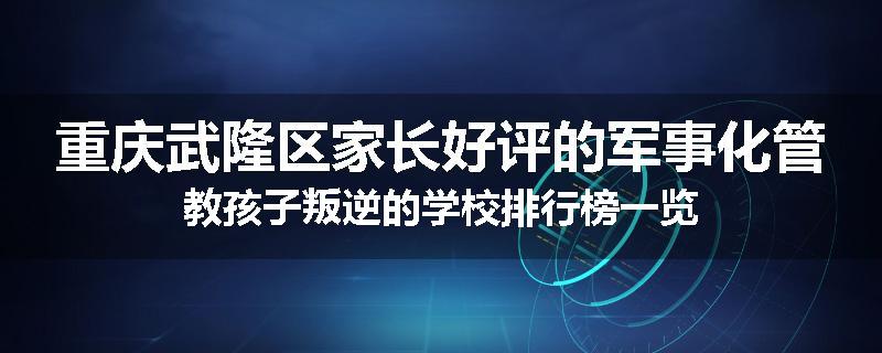 重庆武隆区家长好评的军事化管教孩子叛逆的学校排行榜一览