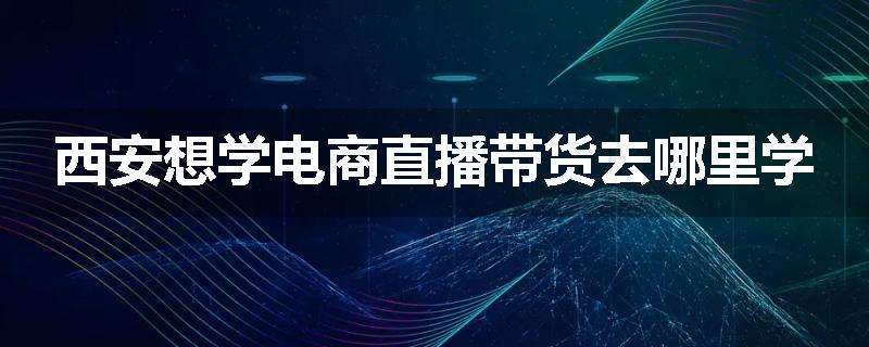 西安想学电商直播带货去哪里学