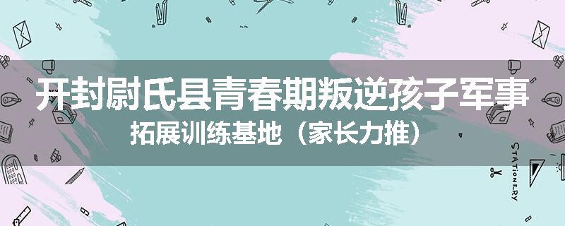 开封尉氏县青春期叛逆孩子军事拓展训练基地（家长力推）