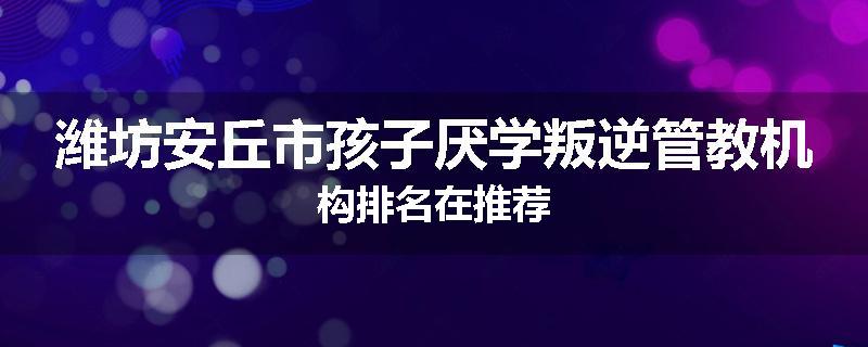 潍坊安丘市孩子厌学叛逆管教机构排名在推荐
