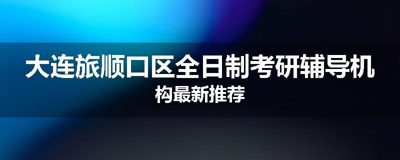 大连旅顺口区全日制考研辅导机构最新推荐