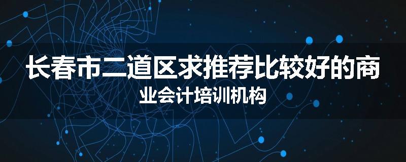 长春市二道区求推荐比较好的商业会计培训机构