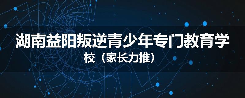 湖南益阳叛逆青少年专门教育学校（家长力推）