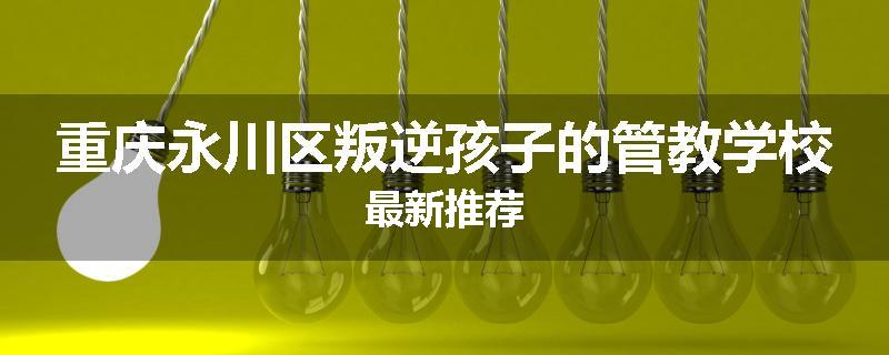 重庆永川区叛逆孩子的管教学校最新推荐