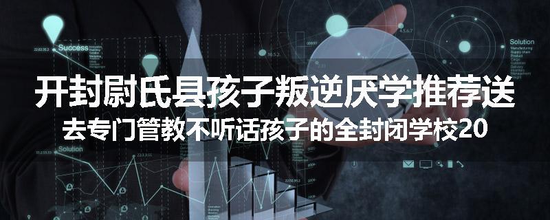 开封尉氏县孩子叛逆厌学推荐送去专门管教不听话孩子的全封闭学校2024已更新(品牌/推荐)
