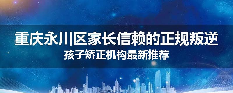 重庆永川区家长信赖的正规叛逆孩子矫正机构最新推荐