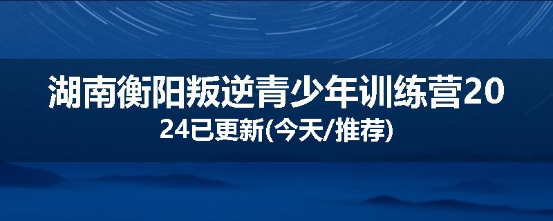 湖南衡阳叛逆青少年训练营2024已更新(今天/推荐)