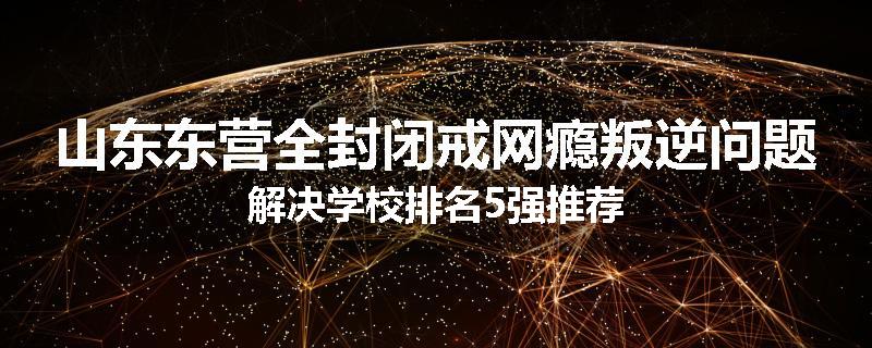 山东东营全封闭戒网瘾叛逆问题解决学校排名5强推荐