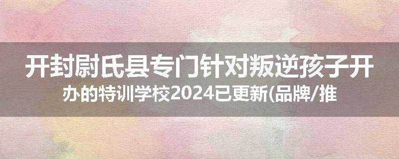 开封尉氏县专门针对叛逆孩子开办的特训学校2024已更新(品牌/推荐)