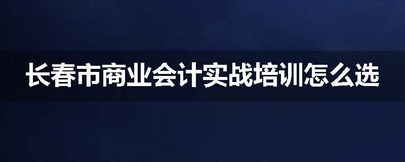长春市商业会计实战培训怎么选
