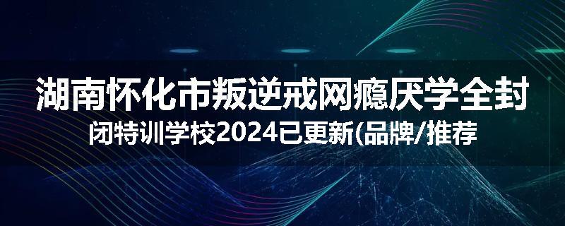 湖南怀化市叛逆戒网瘾厌学全封闭特训学校2024已更新(品牌/推荐)