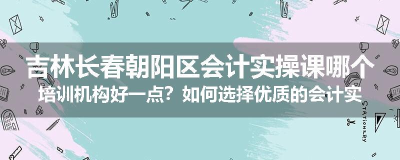 吉林长春朝阳区会计实操课哪个培训机构好一点？如何选择优质的会计实操培训机构