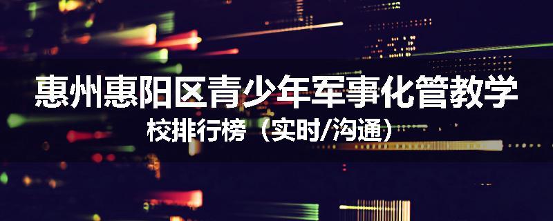 惠州惠阳区青少年军事化管教学校排行榜（实时/沟通）