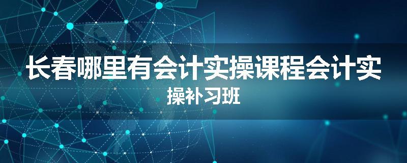 长春哪里有会计实操课程会计实操补习班