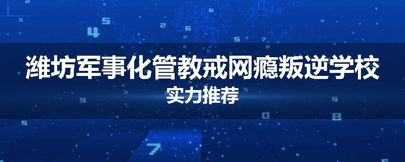 潍坊军事化管教戒网瘾叛逆学校实力推荐