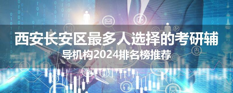 西安长安区最多人选择的考研辅导机构2024排名榜推荐