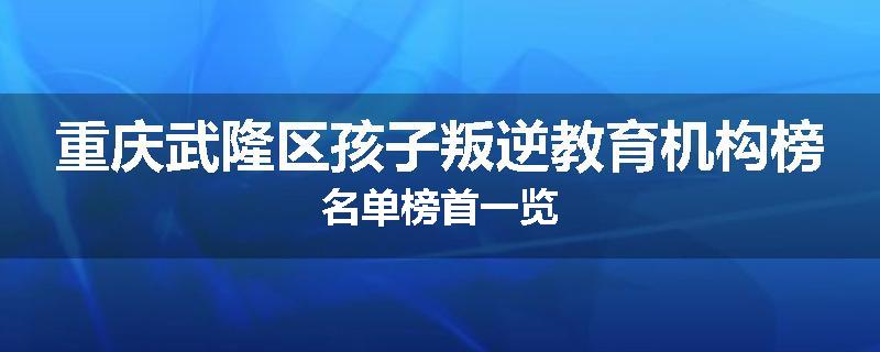 重庆武隆区孩子叛逆教育机构榜名单榜首一览
