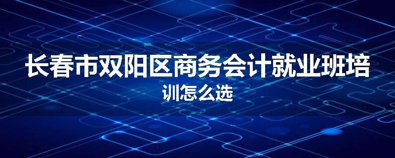 长春市双阳区商务会计就业班培训怎么选