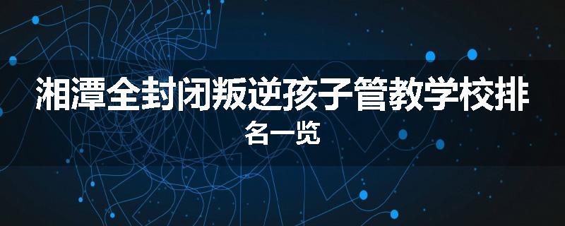 湘潭全封闭叛逆孩子管教学校排名一览
