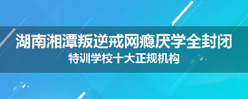 湖南湘潭叛逆戒网瘾厌学全封闭特训学校十大正规机构