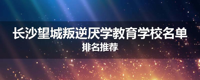 长沙望城叛逆厌学教育学校名单排名推荐