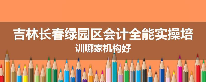 吉林长春绿园区会计全能实操培训哪家机构好