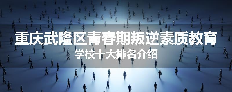 重庆武隆区青春期叛逆素质教育学校十大排名介绍