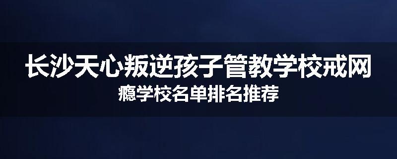 长沙天心叛逆孩子管教学校戒网瘾学校名单排名推荐