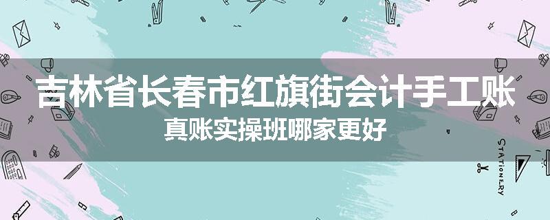 吉林省长春市红旗街会计手工账真账实操班哪家更好