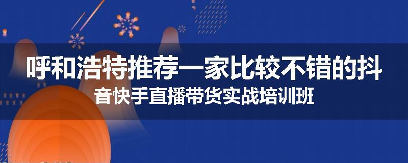 呼和浩特推荐一家比较不错的抖音快手直播带货实战培训班