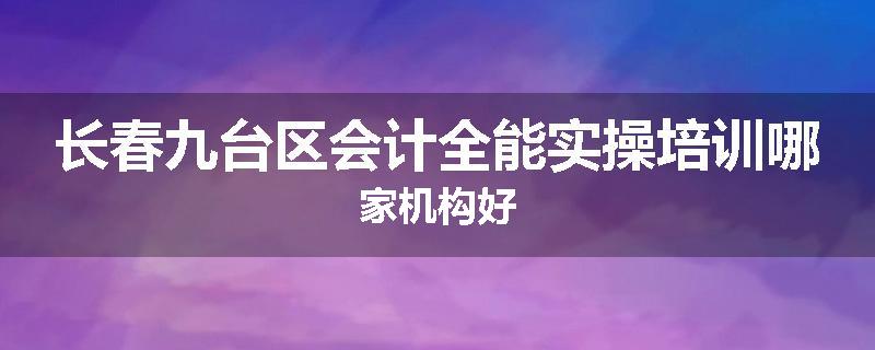 长春九台区会计全能实操培训哪家机构好