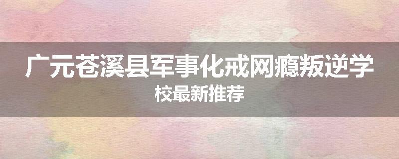 广元苍溪县军事化戒网瘾叛逆学校最新推荐