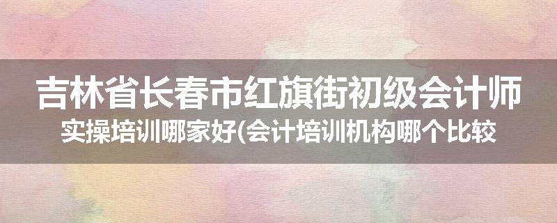 吉林省长春市红旗街初级会计师实操培训哪家好(会计培训机构哪个比较好)