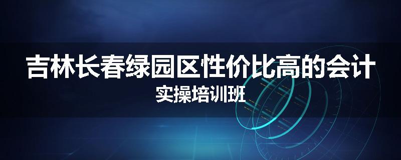 吉林长春绿园区性价比高的会计实操培训班