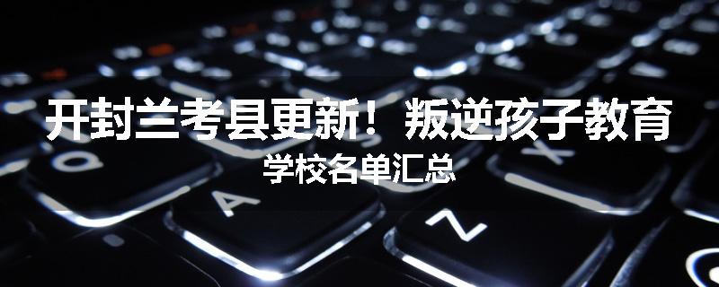 开封兰考县更新！叛逆孩子教育学校名单汇总