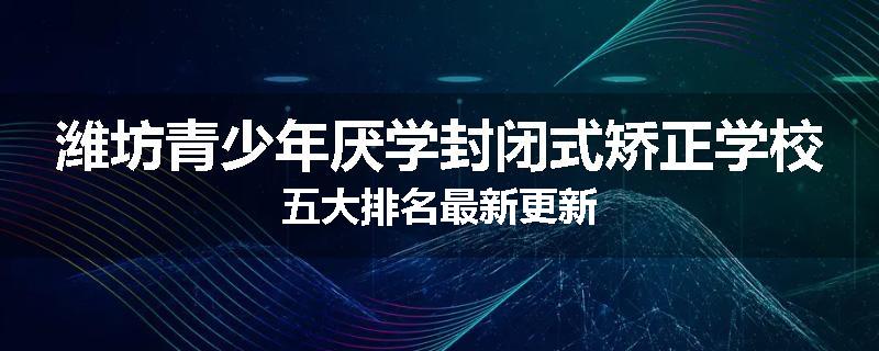 潍坊青少年厌学封闭式矫正学校五大排名最新更新