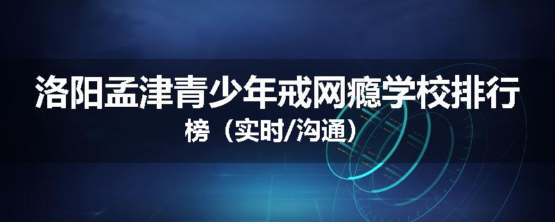 洛阳孟津青少年戒网瘾学校排行榜（实时/沟通）