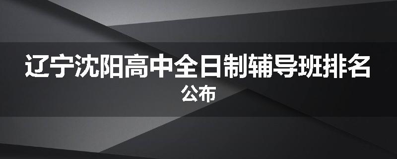 辽宁沈阳高中全日制辅导班排名公布