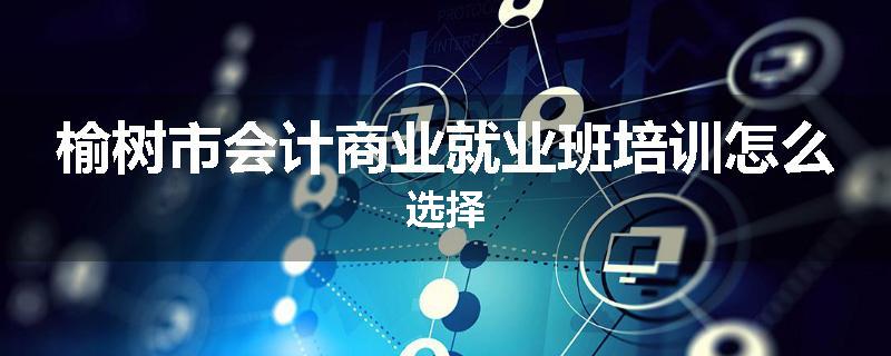 榆树市会计商业就业班培训怎么选择