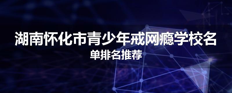 湖南怀化市青少年戒网瘾学校名单排名推荐